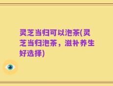 灵芝当归可以泡茶(灵芝当归泡茶，滋补养生好选择)