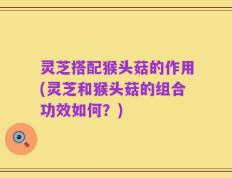 灵芝搭配猴头菇的作用(灵芝和猴头菇的组合功效如何？)