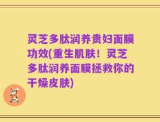 灵芝多肽润养贵妇面膜功效(重生肌肤！灵芝多肽润养面膜拯救你的干燥皮肤)