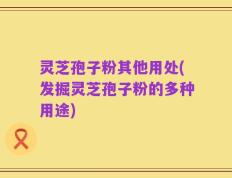 灵芝孢子粉其他用处(发掘灵芝孢子粉的多种用途)