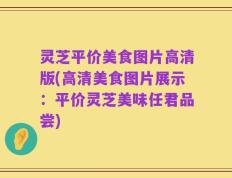 灵芝平价美食图片高清版(高清美食图片展示：平价灵芝美味任君品尝)
