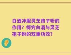 白酒冲服灵芝孢子粉的作用？探究白酒与灵芝孢子粉的双重功效？