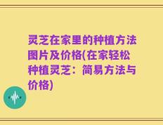 灵芝在家里的种植方法图片及价格(在家轻松种植灵芝：简易方法与价格)