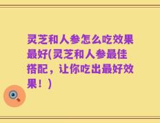 灵芝和人参怎么吃效果最好(灵芝和人参最佳搭配，让你吃出最好效果！)