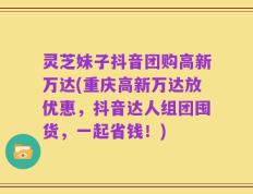 灵芝妹子抖音团购高新万达(重庆高新万达放优惠，抖音达人组团囤货，一起省钱！)