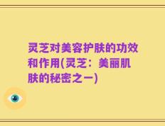 灵芝对美容护肤的功效和作用(灵芝：美丽肌肤的秘密之一)