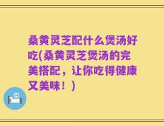 桑黄灵芝配什么煲汤好吃(桑黄灵芝煲汤的完美搭配，让你吃得健康又美味！)