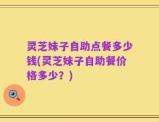 灵芝妹子自助点餐多少钱(灵芝妹子自助餐价格多少？)