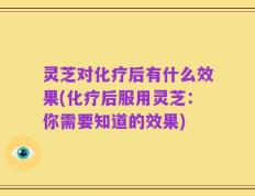 灵芝对化疗后有什么效果(化疗后服用灵芝：你需要知道的效果)