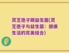 灵芝孢子跟益生菌(灵芝孢子与益生菌：健康生活的完美组合)