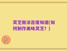 灵芝做法百度知道(如何制作美味灵芝？)