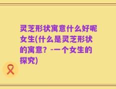 灵芝形状寓意什么好呢女生(什么是灵芝形状的寓意？-一个女生的探究)