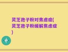 灵芝孢子粉对焦虑症(灵芝孢子粉缓解焦虑症)