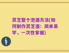 灵芝整个泡酒方法(如何制作灵芝酒：简单易学，一次性掌握)
