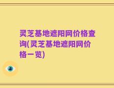 灵芝基地遮阳网价格查询(灵芝基地遮阳网价格一览)