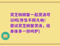 灵芝和螃蟹一起煲汤可以吗(养生不同凡响！尝试灵芝螃蟹煲汤，给身体多一份呵护)