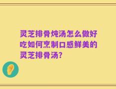 灵芝排骨炖汤怎么做好吃如何烹制口感鲜美的灵芝排骨汤？