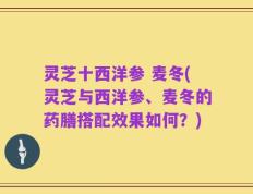 灵芝十西洋参 麦冬(灵芝与西洋参、麦冬的药膳搭配效果如何？)