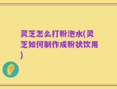 灵芝怎么打粉泡水(灵芝如何制作成粉状饮用)