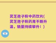 灵芝孢子粉中药饮片(灵芝孢子粉药用不断升温，销量持续攀升！)