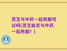 灵芝与中药一起煎服可以吗(灵芝能否与中药一起煎服？)