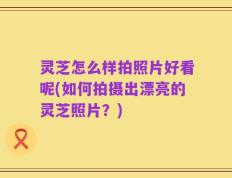 灵芝怎么样拍照片好看呢(如何拍摄出漂亮的灵芝照片？)