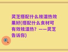 灵芝搭配什么祛湿热效果好(搭配什么食材可有效祛湿热？——灵芝告诉你)