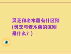 灵芝和老木菌有什区别(灵芝与老木菌的区别是什么？)