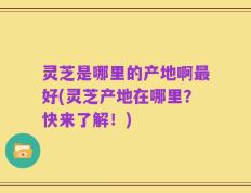 灵芝是哪里的产地啊最好(灵芝产地在哪里？快来了解！)