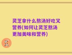 灵芝拿什么熬汤好吃又营养(如何让灵芝熬汤更加美味和营养)