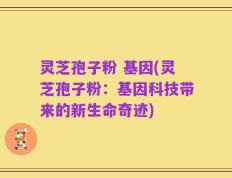 灵芝孢子粉 基因(灵芝孢子粉：基因科技带来的新生命奇迹)