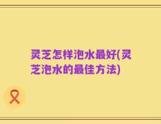 灵芝怎样泡水最好(灵芝泡水的最佳方法)