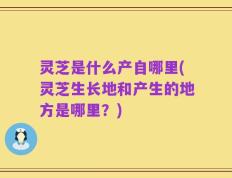 灵芝是什么产自哪里(灵芝生长地和产生的地方是哪里？)