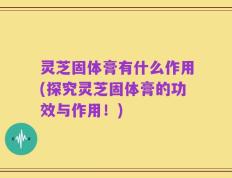 灵芝固体膏有什么作用(探究灵芝固体膏的功效与作用！)