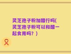 灵芝孢子粉加醋行吗(灵芝孢子粉可以和醋一起食用吗？)