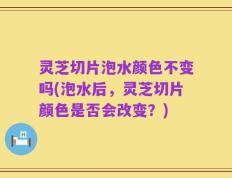灵芝切片泡水颜色不变吗(泡水后，灵芝切片颜色是否会改变？)