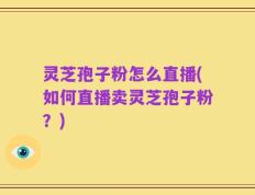 灵芝孢子粉怎么直播(如何直播卖灵芝孢子粉？)
