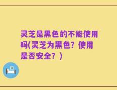 灵芝是黑色的不能使用吗(灵芝为黑色？使用是否安全？)