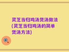 灵芝当归鸡汤煲汤做法(灵芝当归鸡汤的简单煲汤方法)