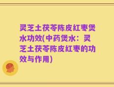 灵芝土茯苓陈皮红枣煲水功效(中药煲水：灵芝土茯苓陈皮红枣的功效与作用)