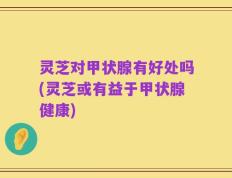 灵芝对甲状腺有好处吗(灵芝或有益于甲状腺健康)