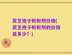 灵芝孢子粉粉剂价格(灵芝孢子粉粉剂的价格是多少？)