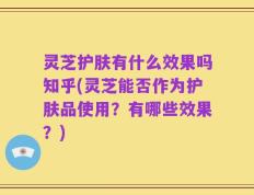 灵芝护肤有什么效果吗知乎(灵芝能否作为护肤品使用？有哪些效果？)