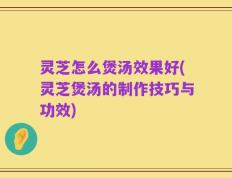 灵芝怎么煲汤效果好(灵芝煲汤的制作技巧与功效)