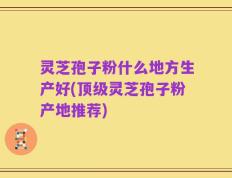灵芝孢子粉什么地方生产好(顶级灵芝孢子粉产地推荐)