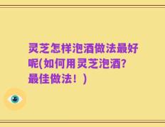 灵芝怎样泡酒做法最好呢(如何用灵芝泡酒？最佳做法！)
