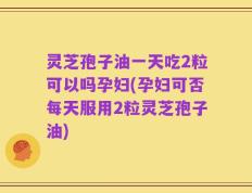 灵芝孢子油一天吃2粒可以吗孕妇(孕妇可否每天服用2粒灵芝孢子油)