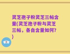灵芝孢子粉灵芝三帖含量(灵芝孢子粉与灵芝三帖，各自含量如何？)