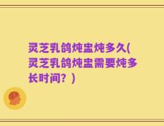 灵芝乳鸽炖盅炖多久(灵芝乳鸽炖盅需要炖多长时间？)