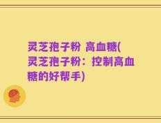 灵芝孢子粉 高血糖(灵芝孢子粉：控制高血糖的好帮手)